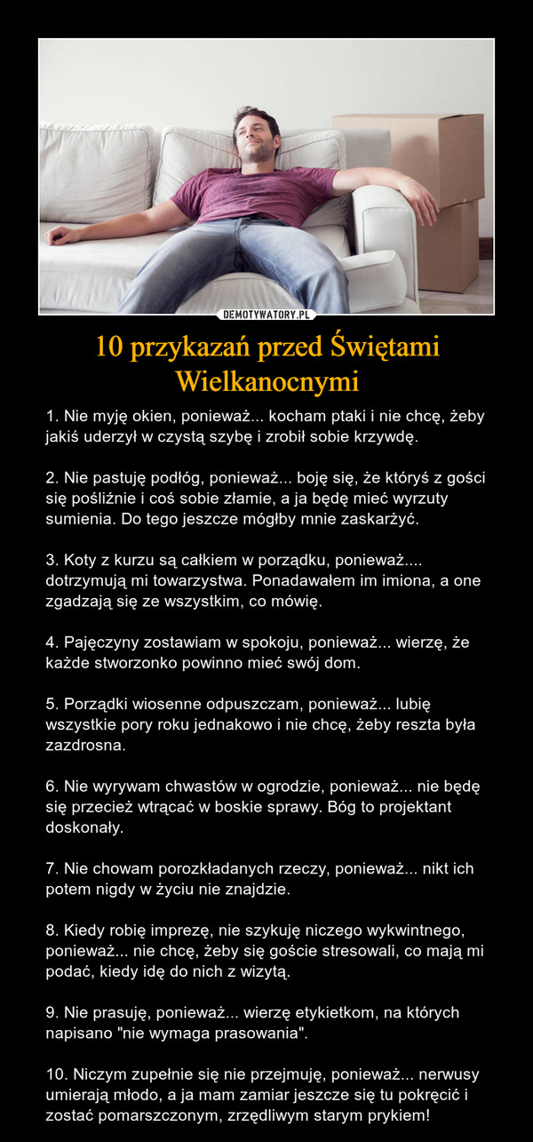 10 przykazań przed Świętami Wielkanocnymi – 1. Nie myję okien, ponieważ... kocham ptaki i nie chcę, żeby jakiś uderzył w czystą szybę i zrobił sobie krzywdę.2. Nie pastuję podłóg, ponieważ... boję się, że któryś z gości się pośliźnie i coś sobie złamie, a ja będę mieć wyrzuty sumienia. Do tego jeszcze mógłby mnie zaskarżyć.3. Koty z kurzu są całkiem w porządku, ponieważ.... dotrzymują mi towarzystwa. Ponadawałem im imiona, a one zgadzają się ze wszystkim, co mówię.4. Pajęczyny zostawiam w spokoju, ponieważ... wierzę, że każde stworzonko powinno mieć swój dom.5. Porządki wiosenne odpuszczam, ponieważ... lubię wszystkie pory roku jednakowo i nie chcę, żeby reszta była zazdrosna.6. Nie wyrywam chwastów w ogrodzie, ponieważ... nie będę się przecież wtrącać w boskie sprawy. Bóg to projektant doskonały.7. Nie chowam porozkładanych rzeczy, ponieważ... nikt ich potem nigdy w życiu nie znajdzie.8. Kiedy robię imprezę, nie szykuję niczego wykwintnego, ponieważ... nie chcę, żeby się goście stresowali, co mają mi podać, kiedy idę do nich z wizytą.9. Nie prasuję, ponieważ... wierzę etykietkom, na których napisano "nie wymaga prasowania".10. Niczym zupełnie się nie przejmuję, ponieważ... nerwusy umierają młodo, a ja mam zamiar jeszcze się tu pokręcić i zostać pomarszczonym, zrzędliwym starym prykiem! 