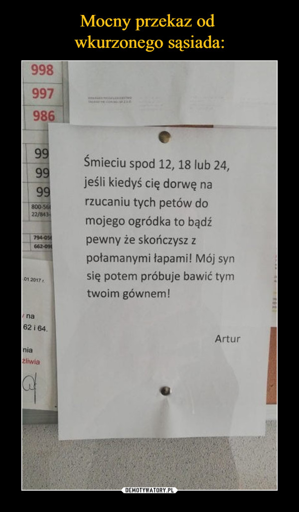  –  Śmieciu spod 12, 18 lub 24, jeśli kiedyś cię dorwę na rzucaniu tych petów do mojego ogródka to bądź pewny że skończysz z połamanymi łapami! Mój syn się potem próbuje bawić tym twoim gównem! Artur