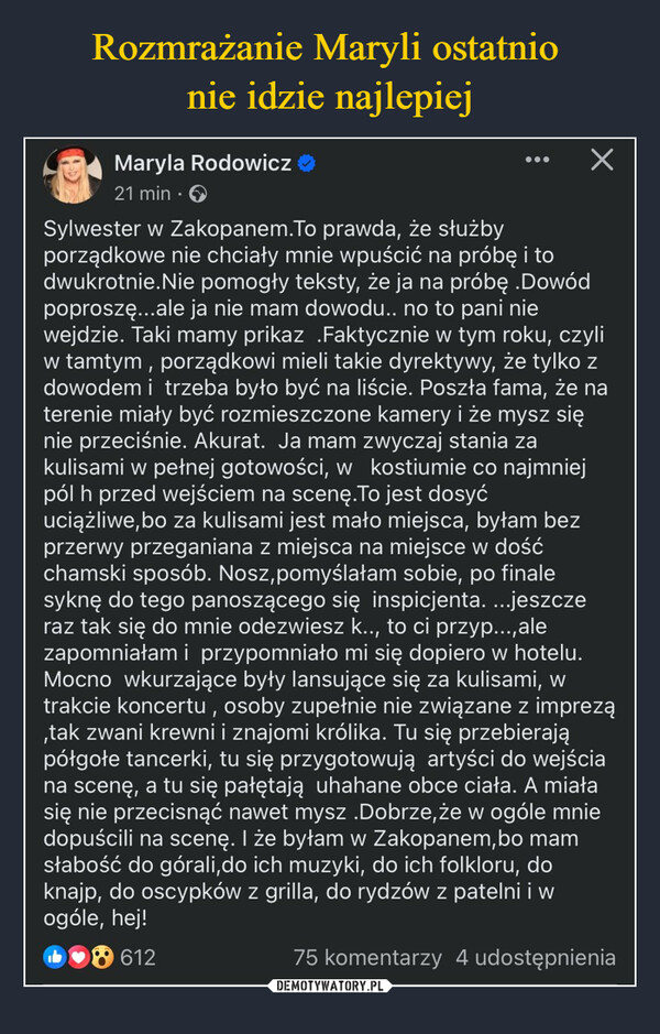  –  Maryla Rodowicz21 min.Sylwester w Zakopanem.To prawda, że służbyporządkowe nie chciały mnie wpuścić na próbę i todwukrotnie.Nie pomogły teksty, że ja na próbę .Dowódpoproszę...ale ja nie mam dowodu.. no to pani niewejdzie. Taki mamy prikaz .Faktycznie w tym roku, czyliw tamtym, porządkowi mieli takie dyrektywy, że tylko zdowodem i trzeba było być na liście. Poszła fama, że naterenie miały być rozmieszczone kamery i że mysz sięnie przeciśnie. Akurat. Ja mam zwyczaj stania zakulisami w pełnej gotowości, w kostiumie co najmniejpól h przed wejściem na scenę. To jest dosyćuciążliwe, bo za kulisami jest mało miejsca, byłam bezprzerwy przeganiana z miejsca na miejsce w dośćchamski sposób. Nosz, pomyślałam sobie, po finalesyknę do tego panoszącego się inspicjenta. ...jeszczeraz tak się do mnie odezwiesz k.., to ci przyp...,alezapomniałam i przypomniało mi się dopiero w hotelu.Mocno wkurzające były lansujące się za kulisami, wtrakcie koncertu, osoby zupełnie nie związane z imprezą,tak zwani krewni i znajomi królika. Tu się przebierająpółgołe tancerki, tu się przygotowują artyści do wejściana scenę, a tu się pałętają uhahane obce ciała. A miałasię nie przecisnąć nawet mysz .Dobrze, że w ogóle mniedopuścili na scenę. I że byłam w Zakopanem, bo mamsłabość do górali,do ich muzyki, do ich folkloru, doknajp, do oscypków z grilla, do rydzów z patelni i wogóle, hej!61275 komentarzy 4 udostępnienia