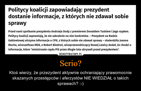 Serio? – Ktoś wierzy, że przezydent aktywnie ochraniający prawomocnie skazanych przestępców i aferzystów NIE WIEDZIAŁ o takich sprawach? :-) Politycy koalicji zapowiadają: prezydentdostanie informacje, z których nie zdawał sobiesprawyPrzed nami spotkanie prezydenta Andrzeja Dudy z premierem Donaldem Tuskiem i jego rządem.Politycy koalicji zapewniają, że nie zabraknie na nim konkretów. - Prezydent na RadzieGabinetowej otrzyma informacje o CPK, z których sobie nie zdawał sprawy - stwierdziła JoannaMucha, wiceszefowa MEN, a Robert Biedroń, wiceprzewodniczący Nowej Lewicy dodał, że chodzi oinformacje, które "ministrowie rządu PiS przez długie lata ukrywali przed prezydentem".