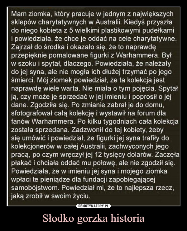 Słodko gorzka historia –  Mam ziomka, który pracuje w jednym z największychsklepów charytatywnych w Australii. Kiedyś przyszłado niego kobieta z 5 wielkimi plastikowymi pudełkamii powiedziała, że chce je oddać na cele charytatywne.Zajrzał do środka i okazało się, że to naprawdęprzepięknie pomalowane figurki z Warhammera. Byłw szoku i spytał, dlaczego. Powiedziała, że należałydo jej syna, ale nie mogła ich dłużej trzymać po jegośmierci. Mój ziomek powiedział, że ta kolekcja jestnaprawdę wiele warta. Nie miała o tym pojęcia. Spytałją, czy może je sprzedać w jej imieniu i poprosił o jejdane. Zgodziła się. Po zmianie zabrał je do domu,sfotografował całą kolekcję i wystawił na forum dlafanów Warhammera. Po kilku tygodniach cała kolekcjazostała sprzedana. Zadzwonił do tej kobiety, żebysię umówić i powiedział, że figurki jej syna trafiły dokolekcjonerów w całej Australii, zachwyconych jegopracą, po czym wręczył jej 12 tysięcy dolarów. Zaczęłapłakać i chciała oddać mu połowę, ale nie zgodził się.Powiedziała, że w imieniu jej syna i mojego ziomkawpłaci te pieniądze dla fundacji zapobiegającejsamobójstwom. Powiedział mi, że to najlepsza rzecz,jaką zrobił w swoim życiu.