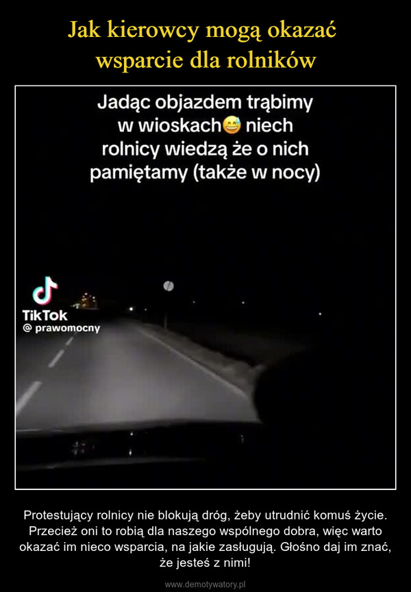  – Protestujący rolnicy nie blokują dróg, żeby utrudnić komuś życie. Przecież oni to robią dla naszego wspólnego dobra, więc warto okazać im nieco wsparcia, na jakie zasługują. Głośno daj im znać, że jesteś z nimi! لJadąc objazdem trąbimyw wioskachniechrolnicy wiedzą że o nichpamiętamy (także w nocy)TikTok@prawomocny