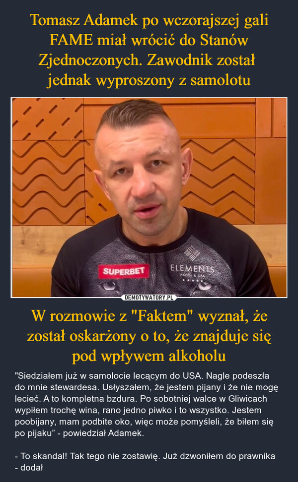 W rozmowie z "Faktem" wyznał, że został oskarżony o to, że znajduje się pod wpływem alkoholu – "Siedziałem już w samolocie lecącym do USA. Nagle podeszła do mnie stewardesa. Usłyszałem, że jestem pijany i że nie mogę lecieć. A to kompletna bzdura. Po sobotniej walce w Gliwicach wypiłem trochę wina, rano jedno piwko i to wszystko. Jestem poobijany, mam podbite oko, więc może pomyśleli, że biłem się po pijaku” - powiedział Adamek.- To skandal! Tak tego nie zostawię. Już dzwoniłem do prawnika - dodał SUPERBETELEMENTSHOTEL & SPA