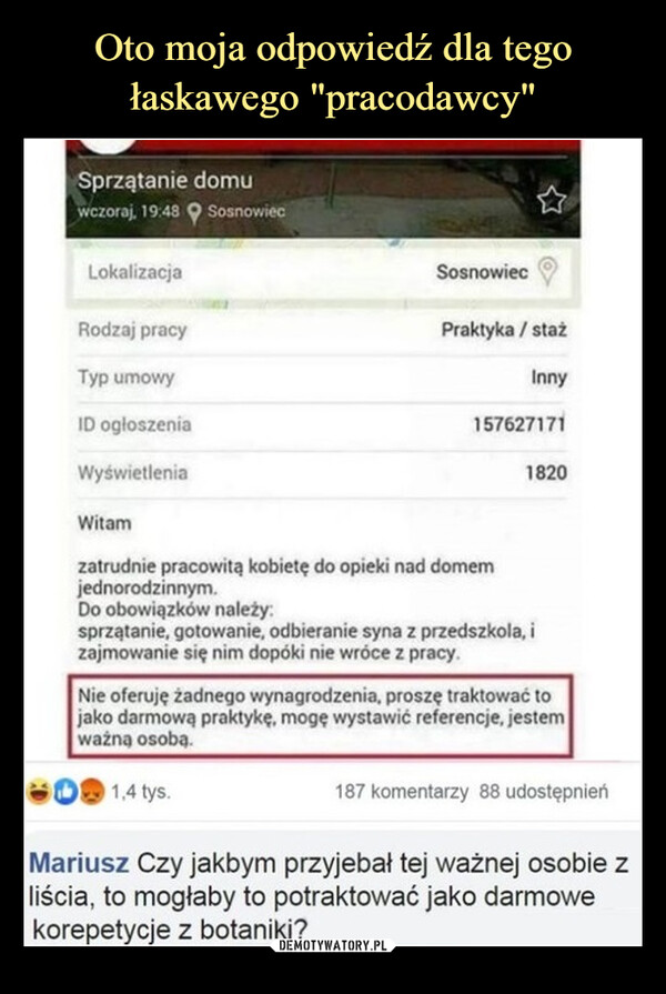  –  Sprzątanie domuwczoraj, 19:48 SosnowiecLokalizacjaRodzaj pracyTyp umowyID ogłoszeniaWyświetleniaWitamSosnowiecPraktyka / stażInny1576271711820zatrudnie pracowitą kobietę do opieki nad domemjednorodzinnym.Do obowiązków należy:sprzątanie, gotowanie, odbieranie syna z przedszkola, izajmowanie się nim dopóki nie wróce z pracy.Nie oferuję żadnego wynagrodzenia, proszę traktować tojako darmową praktykę, mogę wystawić referencje, jestemważną osobą.1,4 tys.187 komentarzy 88 udostępnienMariusz Czy jakbym przyjebał tej ważnej osobie zliścia, to mogłaby to potraktować jako darmowekorepetycje z botaniki?