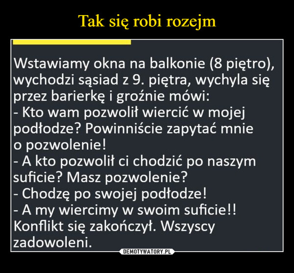  –  Wstawiamy okna na balkonie (8 piętro),wychodzi sąsiad z 9. piętra, wychyla sięprzez barierkę i groźnie mówi:- Kto wam pozwolił wiercić w mojejpodłodze? Powinniście zapytać mnieo pozwolenie!- A kto pozwolił ci chodzić po naszymsuficie? Masz pozwolenie?- Chodzę po swojej podłodze!- A my wiercimy w swoim suficie!!Konflikt się zakończył. Wszyscyzadowoleni.