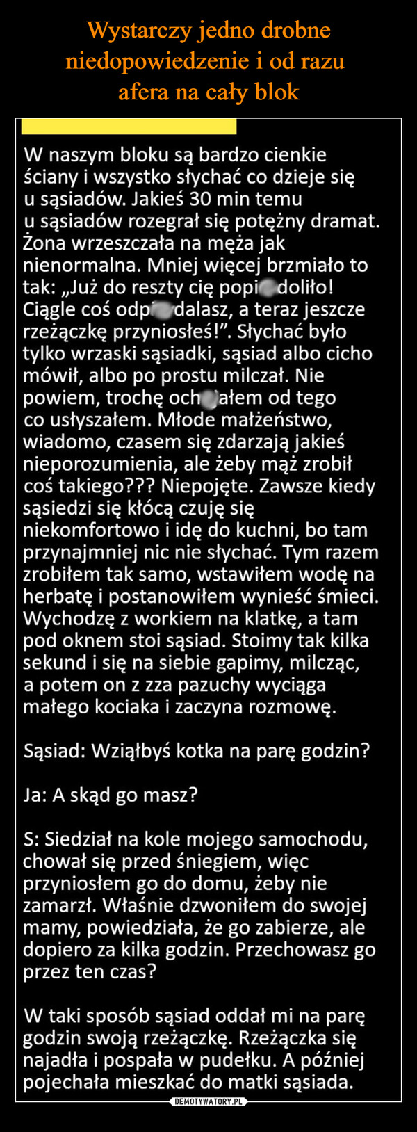  –  W naszym bloku są bardzo cienkieściany i wszystko słychać co dzieje sięu sąsiadów. Jakieś 30 min temuu sąsiadów rozegrał się potężny dramat.Żona wrzeszczała na męża jaknienormalna. Mniej więcej brzmiało totak: „Już do reszty cię popidolito!Ciągle coś odprzeżączkę przyniosłeś!". Słychać byłotylko wrzaski sąsiadki, sąsiad albo cichomówił, albo po prostu milczał. Niepowiem, trochę och ałem od tegoco usłyszałem. Młode małżeństwo,wiadomo, czasem się zdarzają jakieśnieporozumienia, ale żeby mąż zrobiłcoś takiego??? Niepojęte. Zawsze kiedysąsiedzi się kłócą czuję siędalasz, a teraz jeszczeniekomfortowo i idę do kuchni, bo tamprzynajmniej nic nie słychać. Tym razemzrobiłem tak samo, wstawiłem wodę naherbatę i postanowiłem wynieść śmieci.Wychodzę z workiem na klatkę, a tampod oknem stoi sąsiad. Stoimy tak kilkasekund i się na siebie gapimy, milcząc,a potem on z zza pazuchy wyciągamałego kociaka i zaczyna rozmowę.Sąsiad: Wziąłbyś kotka na parę godzin?Ja: A skąd go masz?S: Siedział na kole mojego samochodu,chował się przed śniegiem, więcprzyniosłem go do domu, żeby niezamarzł. Właśnie dzwoniłem do swojejmamy, powiedziała, że go zabierze, aledopiero za kilka godzin. Przechowasz goprzez ten czas?W taki sposób sąsiad oddał mi na paręgodzin swoją rzeżączkę. Rzeżączka sięnajadła i pospała w pudełku. A późniejpojechała mieszkać do matki sąsiada.