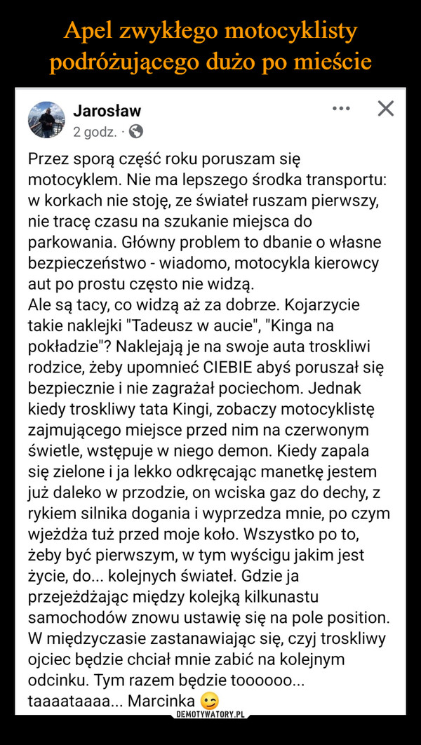  –  Jarosław Tomasz Adamczyk2 godz.Przez sporą część roku poruszam się☑motocyklem. Nie ma lepszego środka transportu:w korkach nie stoję, ze świateł ruszam pierwszy,nie tracę czasu na szukanie miejsca doparkowania. Główny problem to dbanie o własnebezpieczeństwo - wiadomo, motocykla kierowcyaut po prostu często nie widzą.Ale są tacy, co widzą aż za dobrze. Kojarzycietakie naklejki "Tadeusz w aucie", "Kinga napokładzie"? Naklejają je na swoje auta troskliwirodzice, żeby upomnieć CIEBIE abyś poruszał siębezpiecznie i nie zagrażał pociechom. Jednakkiedy troskliwy tata Kingi, zobaczy motocyklistęzajmującego miejsce przed nim na czerwonymświetle, wstępuje w niego demon. Kiedy zapalasię zielone i ja lekko odkręcając manetkę jestemjuż daleko w przodzie, on wciska gaz do dechy, zrykiem silnika dogania i wyprzedza mnie, po czymwjeżdża tuż przed moje koło. Wszystko po to,żeby być pierwszym, w tym wyścigu jakim jestżycie, do... kolejnych świateł. Gdzie japrzejeżdżając między kolejką kilkunastusamochodów znowu ustawię się na pole position.W międzyczasie zastanawiając się, czyj troskliwyojciec będzie chciał mnie zabić na kolejnymodcinku. Tym razem będzie toooooo...taaaataaaa... Marcinka