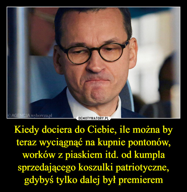 Kiedy dociera do Ciebie, ile można by teraz wyciągnąć na kupnie pontonów, worków z piaskiem itd. od kumpla sprzedającego koszulki patriotyczne, gdybyś tylko dalej był premierem –  AGENCJA wyborcza.pl