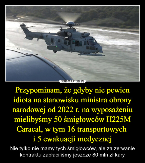 Przypominam, że gdyby nie pewien idiota na stanowisku ministra obrony narodowej od 2022 r. na wyposażeniu mielibyśmy 50 śmigłowców H225M Caracal, w tym 16 transportowych i 5 ewakuacji medycznej – Nie tylko nie mamy tych śmigłowców, ale za zerwanie kontraktu zapłaciliśmy jeszcze 80 mln zł kary www