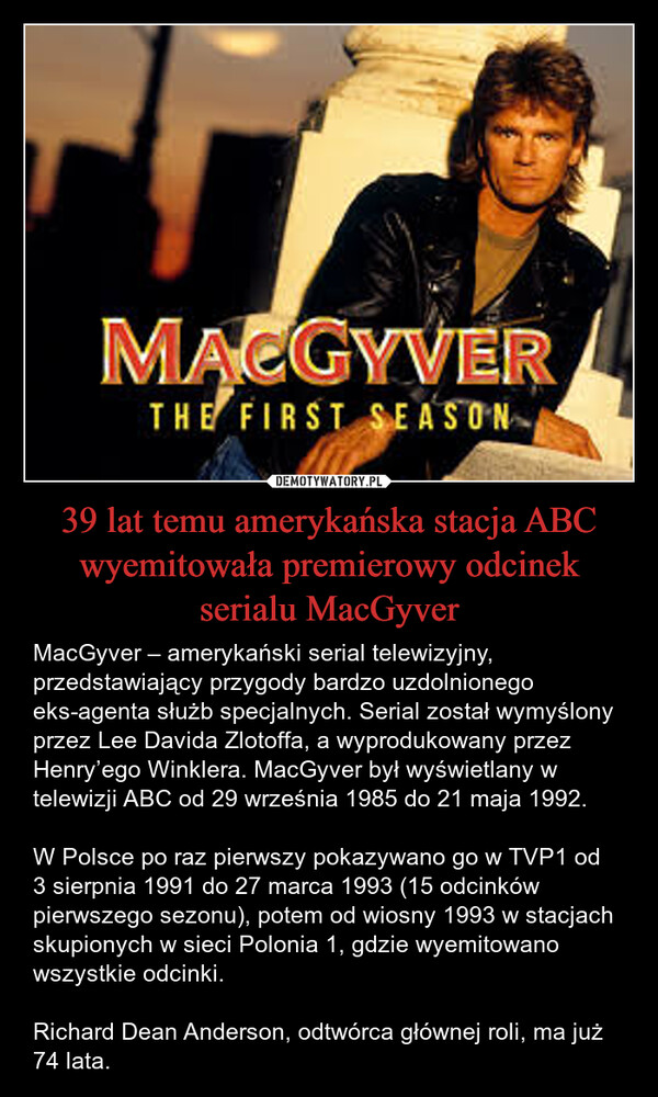 39 lat temu amerykańska stacja ABC wyemitowała premierowy odcinek serialu MacGyver – MacGyver – amerykański serial telewizyjny, przedstawiający przygody bardzo uzdolnionego eks-agenta służb specjalnych. Serial został wymyślony przez Lee Davida Zlotoffa, a wyprodukowany przez Henry’ego Winklera. MacGyver był wyświetlany w telewizji ABC od 29 września 1985 do 21 maja 1992.W Polsce po raz pierwszy pokazywano go w TVP1 od 3 sierpnia 1991 do 27 marca 1993 (15 odcinków pierwszego sezonu), potem od wiosny 1993 w stacjach skupionych w sieci Polonia 1, gdzie wyemitowano wszystkie odcinki.Richard Dean Anderson, odtwórca głównej roli, ma już 74 lata. MACGYVERTHE FIRST SEASON