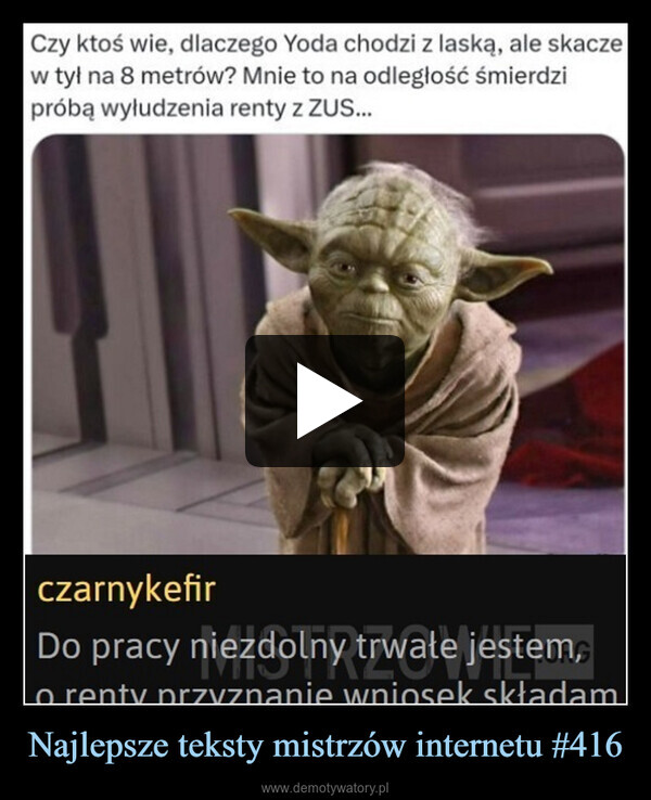 Najlepsze teksty mistrzów internetu #416 –  Czy ktoś wie, dlaczego Yoda chodzi z laską, ale skaczew tył na 8 metrów? Mnie to na odległość śmierdzipróbą wyłudzenia renty z ZUS...czarnykefirDo pracy niezdolny trwałe jestem,o renty przyznanie wniosek składam