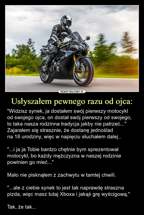 Usłyszałem pewnego razu od ojca: – "Widzisz synek, ja dostałem swój pierwszy motocyklod swojego ojca, on dostał swój pierwszy od swojego,to taka nasza rodzinna tradycja jakby nie patrzeć..."Zajarałem się strasznie, że dostanę jednośladna 18 urodziny, więc w napięciu słuchałem dalej..       "...i ja ja Tobie bardzo chętnie bym sprezentował motocykl, bo każdy mężczyzna w naszej rodzinie powinien go mieć..." Mało nie pisknąłem z zachwytu w tamtej chwili.        "...ale z ciebie synek to jest tak naprawdę straszna pizda, więc masz tutaj Xboxa i jakąś grę wyścigową."Tak, że tak... "Widzisz synek, ja dostałem swój pierwszy motocykl od swojego ojca, on dostał swój pierwszy od swojego, to taka nasza rodzinna tradycja jakby nie patrzeć..."