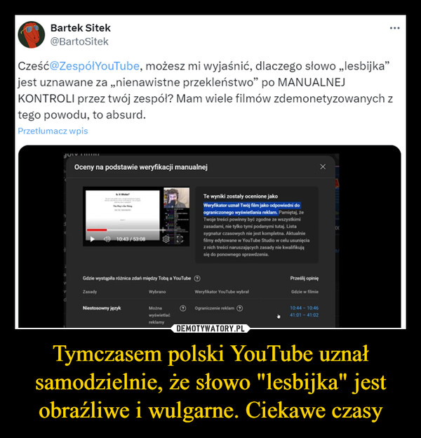 Tymczasem polski YouTube uznał samodzielnie, że słowo "lesbijka" jest obraźliwe i wulgarne. Ciekawe czasy –  Bartek Sitek@BartoSitekCześć@ZespółYouTube, możesz mi wyjaśnić, dlaczego słowo „lesbijka"jest uznawane za „nienawistne przekleństwo" po MANUALNEJKONTROLI przez twój zespół? Mam wiele filmów zdemonetyzowanych ztego powodu, to absurd.Przetłumacz wpisOceny na podstawie weryfikacji manualnej<10:43/53:08Gdzie wystąpiła różnica zdań między Tobą a YouTubeTe wyniki zostały ocenione jakoWeryfikator uznał Twój film jako odpowiedni doograniczonego wyświetlania reklam. Pamiętaj, żeTwoje treści powinny być zgodne ze wszystkimizasadami, nie tylko tymi podanymi tutaj. Listasygnatur czasowych nie jest kompletna. Aktualniefilmy edytowane w YouTube Studio w celu usunięciaz nich treści naruszających zasady nie kwalifikująsię do ponownego sprawdzenia.ZasadydWybranoWeryfikator YouTube wybrałNiestosowny językMożnawyświetlaćreklamyOgraniczenie reklamPrześlij opinięGdzie w filmie10:44-10:4641:01 - 41:0200