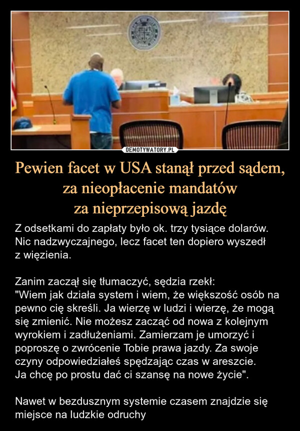 Pewien facet w USA stanął przed sądem, za nieopłacenie mandatówza nieprzepisową jazdę – Z odsetkami do zapłaty było ok. trzy tysiące dolarów. Nic nadzwyczajnego, lecz facet ten dopiero wyszedłz więzienia.Zanim zaczął się tłumaczyć, sędzia rzekł:"Wiem jak działa system i wiem, że większość osób na pewno cię skreśli. Ja wierzę w ludzi i wierzę, że mogą się zmienić. Nie możesz zacząć od nowa z kolejnym wyrokiem i zadłużeniami. Zamierzam je umorzyć i poproszę o zwrócenie Tobie prawa jazdy. Za swoje czyny odpowiedziałeś spędzając czas w areszcie.Ja chcę po prostu dać ci szansę na nowe życie".Nawet w bezdusznym systemie czasem znajdzie się miejsce na ludzkie odruchy Z odsetkami do zapłaty było ok. trzy tysiące dolarów. Nic nadzwyczajnego, lecz facet ten dopiero wyszedł z więzienia.Zanim zaczął się tłumaczyć, sędzia rzekł: "Wiem jak działa system i wiem, że większość osób na pewno cię skreśli. Ja wierzę w ludzi i wierzę, że mogą się zmienić. Nie możesz zacząć od nowa z kolejnym wyrokiem i zadłużeniami. Zamierzam je umożyć i poproszę o zwrócenie Tobie prawa jazdy. Za swoje czyny odpowiedziałeś spędzając czas w areszcie. Ja chcę po prostu dać ci szansę na nowe życie".Nawet w bezdusznym systemie czasem znajdzie się miejsce na ludzkie odruchy