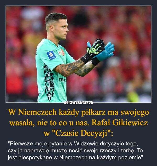 W Niemczech każdy piłkarz ma swojego wasala, nie to co u nas. Rafał Gikiewicz w "Czasie Decyzji": – "Pierwsze moje pytanie w Widzewie dotyczyło tego, czy ja naprawdę muszę nosić swoje rzeczy i torbę. To jest niespotykane w Niemczech na każdym poziomie" TECwww.reusch