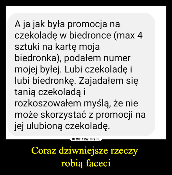 Coraz dziwniejsze rzeczy robią faceci –  A ja jak była promocja naczekoladę w biedronce (max 4sztuki na kartę mojabiedronka), podałem numermojej byłej. Lubi czekoladę ilubi biedronkę. Zajadałem siętanią czekoladą irozkoszowałem myślą, że niemoże skorzystać z promocji najej ulubioną czekoladę.