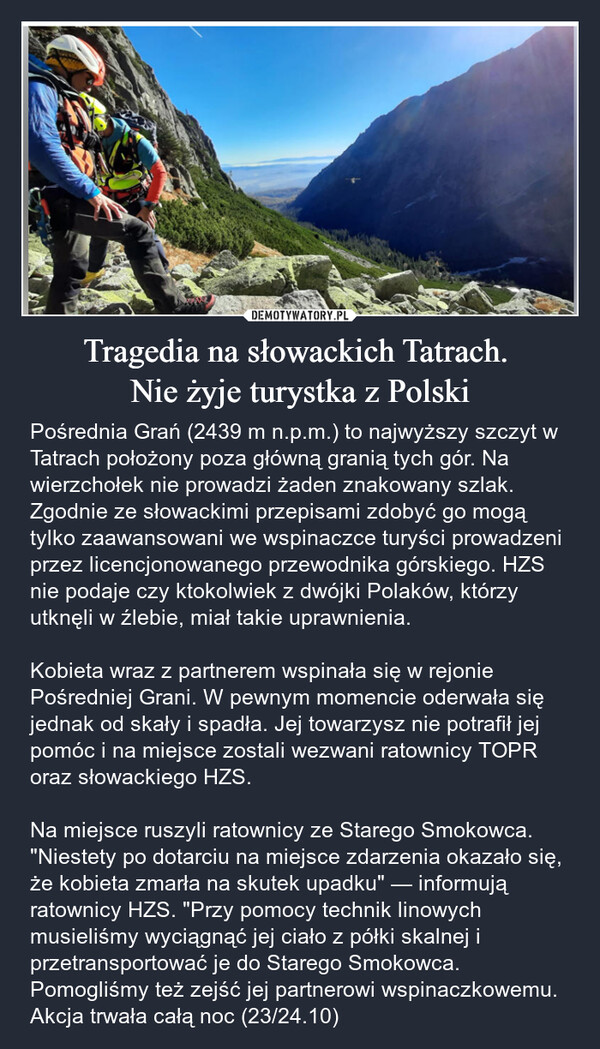 Tragedia na słowackich Tatrach. Nie żyje turystka z Polski – Pośrednia Grań (2439 m n.p.m.) to najwyższy szczyt w Tatrach położony poza główną granią tych gór. Na wierzchołek nie prowadzi żaden znakowany szlak. Zgodnie ze słowackimi przepisami zdobyć go mogą tylko zaawansowani we wspinaczce turyści prowadzeni przez licencjonowanego przewodnika górskiego. HZS nie podaje czy ktokolwiek z dwójki Polaków, którzy utknęli w źlebie, miał takie uprawnienia.Kobieta wraz z partnerem wspinała się w rejonie Pośredniej Grani. W pewnym momencie oderwała się jednak od skały i spadła. Jej towarzysz nie potrafił jej pomóc i na miejsce zostali wezwani ratownicy TOPR oraz słowackiego HZS.Na miejsce ruszyli ratownicy ze Starego Smokowca. "Niestety po dotarciu na miejsce zdarzenia okazało się, że kobieta zmarła na skutek upadku" — informują ratownicy HZS. "Przy pomocy technik linowych musieliśmy wyciągnąć jej ciało z półki skalnej i przetransportować je do Starego Smokowca. Pomogliśmy też zejść jej partnerowi wspinaczkowemu. Akcja trwała całą noc (23/24.10) 