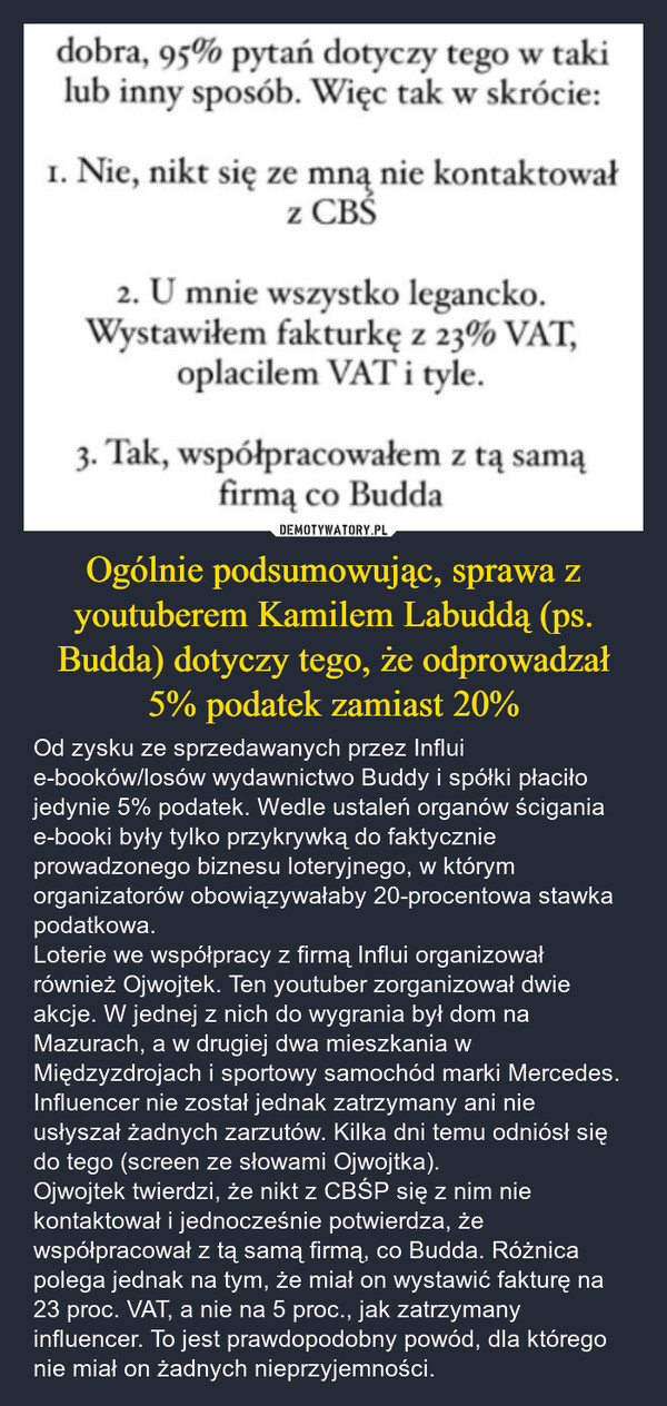 Ogólnie podsumowując, sprawa z youtuberem Kamilem Labuddą (ps. Budda) dotyczy tego, że odprowadzał 5% podatek zamiast 20% – Od zysku ze sprzedawanych przez Influi e-booków/losów wydawnictwo Buddy i spółki płaciło jedynie 5% podatek. Wedle ustaleń organów ścigania e-booki były tylko przykrywką do faktycznie prowadzonego biznesu loteryjnego, w którym organizatorów obowiązywałaby 20-procentowa stawka podatkowa.Loterie we współpracy z firmą Influi organizował również Ojwojtek. Ten youtuber zorganizował dwie akcje. W jednej z nich do wygrania był dom na Mazurach, a w drugiej dwa mieszkania w Międzyzdrojach i sportowy samochód marki Mercedes. Influencer nie został jednak zatrzymany ani nie usłyszał żadnych zarzutów. Kilka dni temu odniósł się do tego (screen ze słowami Ojwojtka).Ojwojtek twierdzi, że nikt z CBŚP się z nim nie kontaktował i jednocześnie potwierdza, że współpracował z tą samą firmą, co Budda. Różnica polega jednak na tym, że miał on wystawić fakturę na 23 proc. VAT, a nie na 5 proc., jak zatrzymany influencer. To jest prawdopodobny powód, dla którego nie miał on żadnych nieprzyjemności. dobra, 95% pytań dotyczy tego w takilub inny sposób. Więc tak w skrócie:1. Nie, nikt się ze mną nie kontaktowałz CBŚ2. U mnie wszystko legancko.Wystawiłem fakturkę z 23% VAT,oplacilem VAT i tyle.3. Tak, współpracowałem z tą samąfirmą co Budda