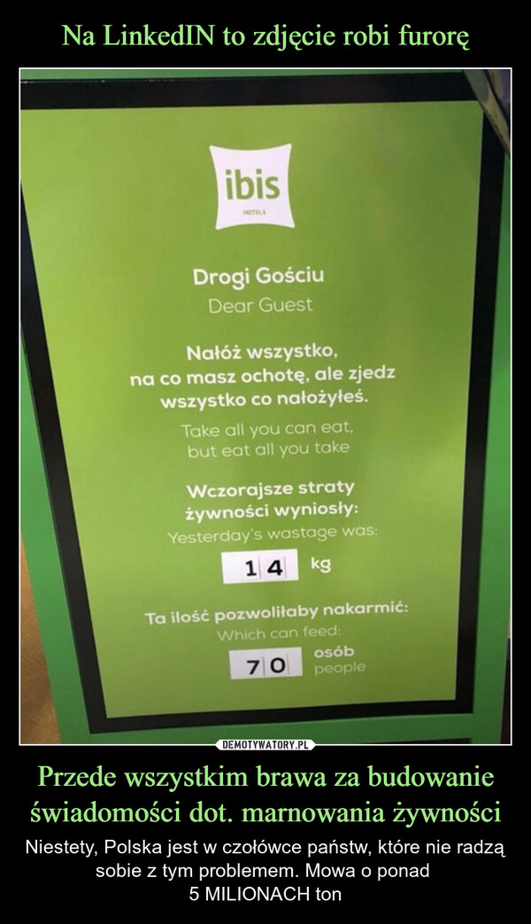 Przede wszystkim brawa za budowanie świadomości dot. marnowania żywności – Niestety, Polska jest w czołówce państw, które nie radzą sobie z tym problemem. Mowa o ponad 5 MILIONACH ton ibisHOTELSDrogi GościuDear GuestNałóż wszystko,na co masz ochotę, ale zjedzwszystko co nałożyłeś.Take all you can eat,but eat all you takeWczorajsze stratyżywności wyniosły:Yesterday's wastage was:14 kgTa ilość pozwoliłaby nakarmić:Which can feed:70osóbpeople