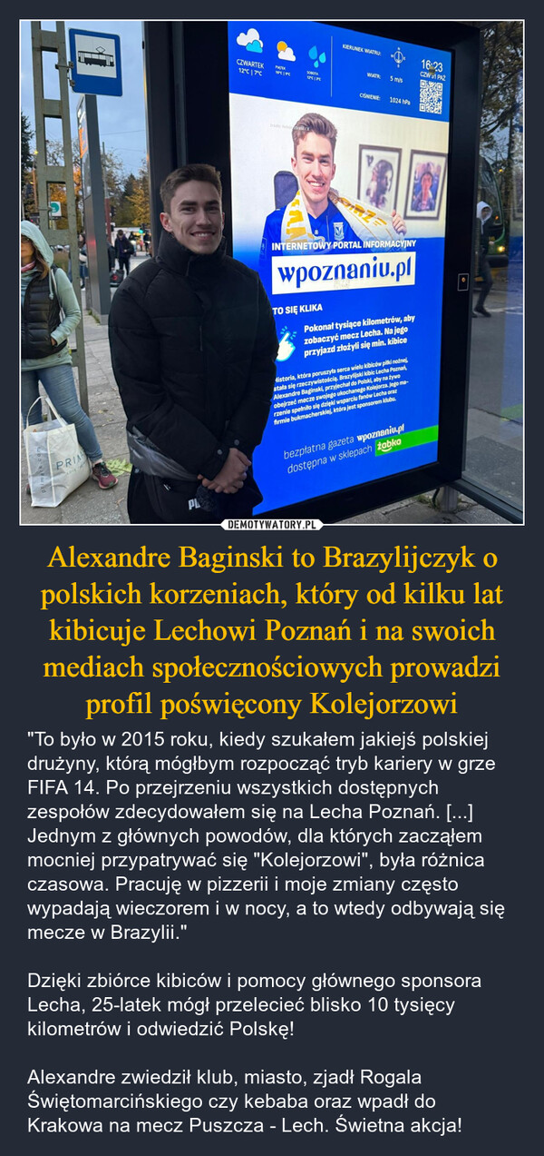 Alexandre Baginski to Brazylijczyk o polskich korzeniach, który od kilku lat kibicuje Lechowi Poznań i na swoich mediach społecznościowych prowadzi profil poświęcony Kolejorzowi – "To było w 2015 roku, kiedy szukałem jakiejś polskiej drużyny, którą mógłbym rozpocząć tryb kariery w grze FIFA 14. Po przejrzeniu wszystkich dostępnych zespołów zdecydowałem się na Lecha Poznań. [...] Jednym z głównych powodów, dla których zacząłem mocniej przypatrywać się "Kolejorzowi", była różnica czasowa. Pracuję w pizzerii i moje zmiany często wypadają wieczorem i w nocy, a to wtedy odbywają się mecze w Brazylii."Dzięki zbiórce kibiców i pomocy głównego sponsora Lecha, 25-latek mógł przelecieć blisko 10 tysięcy kilometrów i odwiedzić Polskę!Alexandre zwiedził klub, miasto, zjadł Rogala Świętomarcińskiego czy kebaba oraz wpadł do Krakowa na mecz Puszcza - Lech. Świetna akcja! PRILOVE TACZWARTEKPIATEKSOBOTA16°C 19°C12°C 7°C12°C 3°Cźródło: Kolejo Brasil/XKIERUNEK WIATRU:WIATR:5 m/s16:23CZW 31 PAŹCIŚNIENIE:1024 hPaINTERNETOWY PORTAL INFORMACYJNYwpoznaniu.plTO SIĘ KLIKAPokonał tysiące kilometrów, abyzobaczyć mecz Lecha. Na jegoprzyjazd złożyli się min. kibiceHistoria, która poruszyła serca wielu kibiców piłki nożnej,stała się rzeczywistością. Brazylijski kibic Lecha Poznań,Alexandre Baginski, przyjechał do Polski, aby na żywoobejrzeć mecze swojego ukochanego Kolejorza. Jego ma-rzenie spełniło się dzięki wsparciu fanów Lecha orazfirmie bukmacherskiej, która jest sponsorem klubu.PLbezpłatna gazeta wpoznaniu.pldostępna w sklepach żabko16