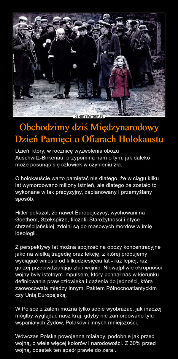 Obchodzimy dziś Międzynarodowy Dzień Pamięci o Ofiarach Holokaustu – Dzień, który, w rocznicę wyzwolenia obozu Auschwitz-Birkenau, przypomina nam o tym, jak daleko może posunąć się człowiek w czynieniu zła.O holokauście warto pamiętać nie dlatego, że w ciągu kilku lat wymordowano miliony istnień, ale dlatego że zostało to wykonane w tak precyzyjny, zaplanowany i przemyślany sposób.Hitler pokazał, że nawet Europejczycy, wychowani na Goethem, Szekspirze, filozofii Starożytności i etyce chrześcijańskiej, zdolni są do masowych mordów w imię ideologii.Z perspektywy lat można spojrzeć na obozy koncentracyjne jako na wielką tragedię oraz lekcję, z której próbujemy wyciągać wnioski od kilkudziesięciu lat - raz lepiej, raz gorzej przeciwdziałając złu i wojnie. Niewątpliwie okropności wojny były istotnym impulsem, który pchnął nas w kierunku definiowania praw człowieka i dążenia do jedności, która zaowocowała między innymi Paktem Północnoatlantyckim czy Unią Europejską.W Polsce z żalem można tylko sobie wyobrażać, jak inaczej mógłby wyglądać nasz kraj, gdyby nie zamordowano tylu wspaniałych Żydów, Polaków i innych mniejszości.Wówczas Polska powojenna miałaby, podobnie jak przed wojną, o wiele więcej kolorów i narodowości. Z 30% przed wojną, odsetek ten spadł prawie do zera... 