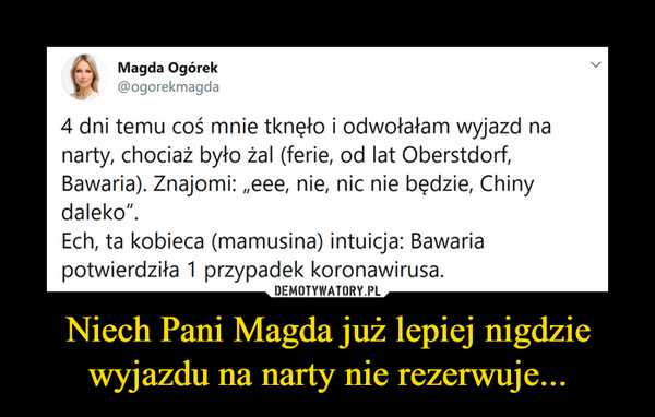 Niech Pani Magda już lepiej nigdzie wyjazdu na narty nie rezerwuje... –  Magda Ogórek@ogorekmagda4 dni temu coś mnie tknęło i odwołałam wyjazd nanarty, chociaż było żal (ferie, od lat Oberstdorf,Bawaria). Znajomi: „eee, nie, nic nie będzie, Chinydaleko".Ech, ta kobieca (mamusina) intuicja: Bawariapotwierdziła 1 przypadek koronawirusa.