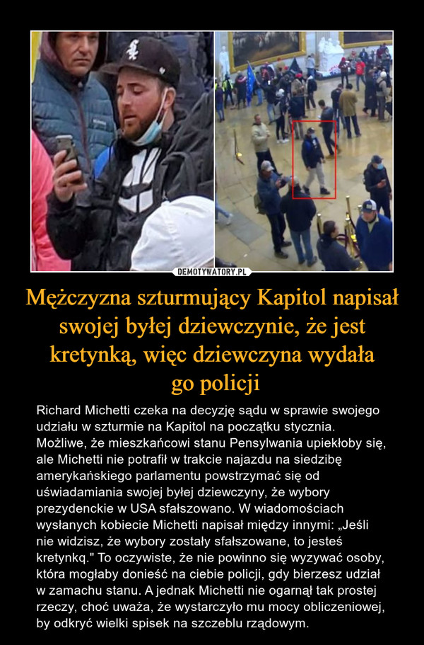 Mężczyzna szturmujący Kapitol napisał swojej byłej dziewczynie, że jest kretynką, więc dziewczyna wydała go policji – Richard Michetti czeka na decyzję sądu w sprawie swojego udziału w szturmie na Kapitol na początku stycznia. Możliwe, że mieszkańcowi stanu Pensylwania upiekłoby się, ale Michetti nie potrafił w trakcie najazdu na siedzibę amerykańskiego parlamentu powstrzymać się od uświadamiania swojej byłej dziewczyny, że wybory prezydenckie w USA sfałszowano. W wiadomościach wysłanych kobiecie Michetti napisał między innymi: „Jeśli nie widzisz, że wybory zostały sfałszowane, to jesteś kretynkq." To oczywiste, że nie powinno się wyzywać osoby, która mogłaby donieść na ciebie policji, gdy bierzesz udział w zamachu stanu. A jednak Michetti nie ogarnął tak prostej rzeczy, choć uważa, że wystarczyło mu mocy obliczeniowej, by odkryć wielki spisek na szczeblu rządowym. 