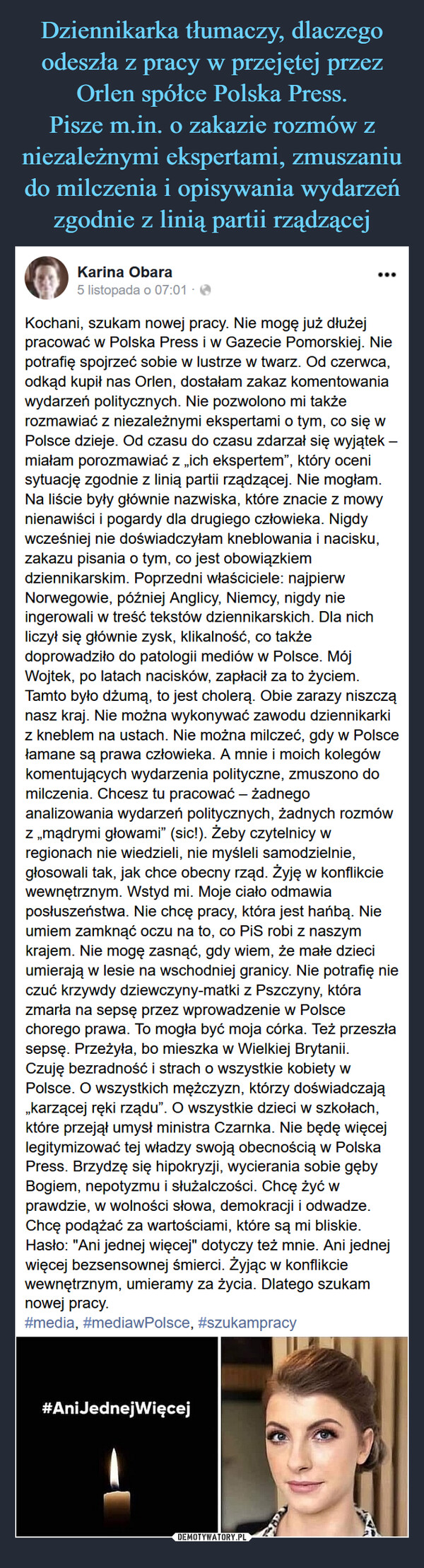  –  Karina Obara50 liSmcpoi5nsmctop7ada5 of 071:071t  ·Kochani, szukam nowej pracy. Nie mogę już dłużej pracować w Polska Press i w Gazecie Pomorskiej. Nie potrafię spojrzeć sobie w lustrze w twarz. Od czerwca, odkąd kupił nas Orlen, dostałam zakaz komentowania wydarzeń politycznych. Nie pozwolono mi także rozmawiać z niezależnymi ekspertami o tym, co się w Polsce dzieje. Od czasu do czasu zdarzał się wyjątek – miałam porozmawiać z „ich ekspertem”, który oceni sytuację zgodnie z linią partii rządzącej. Nie mogłam. Na liście były głównie nazwiska, które znacie z mowy nienawiści i pogardy dla drugiego człowieka. Nigdy wcześniej nie doświadczyłam kneblowania i nacisku, zakazu pisania o tym, co jest obowiązkiem dziennikarskim. Poprzedni właściciele: najpierw Norwegowie, później Anglicy, Niemcy, nigdy nie ingerowali w treść tekstów dziennikarskich. Dla nich liczył się głównie zysk, klikalność, co także doprowadziło do patologii mediów w Polsce. Mój Wojtek, po latach nacisków, zapłacił za to życiem. Tamto było dżumą, to jest cholerą. Obie zarazy niszczą nasz kraj. Nie można wykonywać zawodu dziennikarki z kneblem na ustach. Nie można milczeć, gdy w Polsce łamane są prawa człowieka. A mnie i moich kolegów komentujących wydarzenia polityczne, zmuszono do milczenia. Chcesz tu pracować – żadnego analizowania wydarzeń politycznych, żadnych rozmów z „mądrymi głowami” (sic!). Żeby czytelnicy w regionach nie wiedzieli, nie myśleli samodzielnie, głosowali tak, jak chce obecny rząd. Żyję w konflikcie wewnętrznym. Wstyd mi. Moje ciało odmawia posłuszeństwa. Nie chcę pracy, która jest hańbą. Nie umiem zamknąć oczu na to, co PiS robi z naszym krajem. Nie mogę zasnąć, gdy wiem, że małe dzieci umierają w lesie na wschodniej granicy. Nie potrafię nie czuć krzywdy dziewczyny-matki z Pszczyny, która zmarła na sepsę przez wprowadzenie w Polsce chorego prawa. To mogła być moja córka. Też przeszła sepsę. Przeżyła, bo mieszka w Wielkiej Brytanii.Czuję bezradność i strach o wszystkie kobiety w Polsce. O wszystkich mężczyzn, którzy doświadczają „karzącej ręki rządu”. O wszystkie dzieci w szkołach, które przejął umysł ministra Czarnka. Nie będę więcej legitymizować tej władzy swoją obecnością w Polska Press. Brzydzę się hipokryzji, wycierania sobie gęby Bogiem, nepotyzmu i służalczości. Chcę żyć w prawdzie, w wolności słowa, demokracji i odwadze. Chcę podążać za wartościami, które są mi bliskie. Hasło: "Ani jednej więcej" dotyczy też mnie. Ani jednej więcej bezsensownej śmierci. Żyjąc w konflikcie wewnętrznym, umieramy za życia. Dlatego szukam nowej pracy.#media, #mediawPolsce, #szukampracy