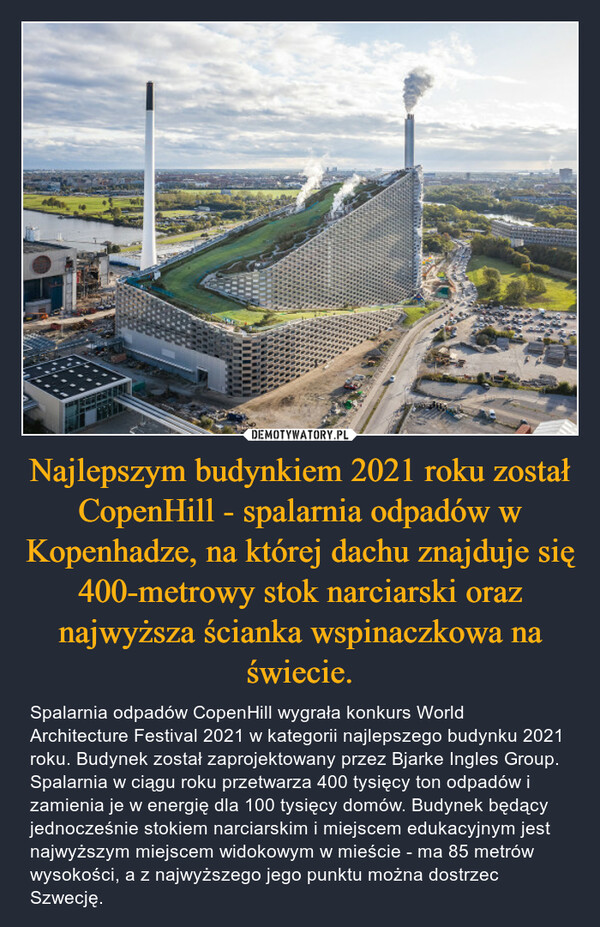 Najlepszym budynkiem 2021 roku został CopenHill - spalarnia odpadów w Kopenhadze, na której dachu znajduje się 400-metrowy stok narciarski oraz najwyższa ścianka wspinaczkowa na świecie. – Spalarnia odpadów CopenHill wygrała konkurs World Architecture Festival 2021 w kategorii najlepszego budynku 2021 roku. Budynek został zaprojektowany przez Bjarke Ingles Group. Spalarnia w ciągu roku przetwarza 400 tysięcy ton odpadów i zamienia je w energię dla 100 tysięcy domów. Budynek będący jednocześnie stokiem narciarskim i miejscem edukacyjnym jest najwyższym miejscem widokowym w mieście - ma 85 metrów wysokości, a z najwyższego jego punktu można dostrzec Szwecję. 