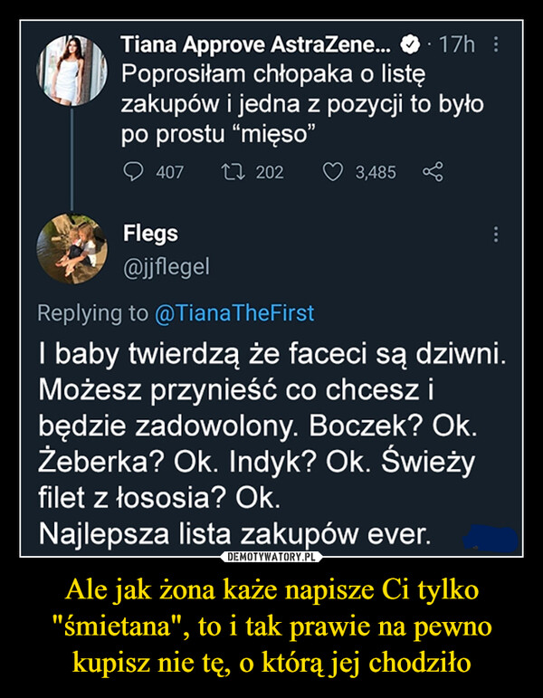 Ale jak żona każe napisze Ci tylko "śmietana", to i tak prawie na pewno kupisz nie tę, o którą jej chodziło –  l. Tiana Approve AstraZene... O i p I ) Poprosiłam chłopaka o listę zakupów i jedna z pozycji to było po prostu "mięso" Q 407 t7, 202 U' 3,485 lirrjk,'' Flegs -41$:;sY ®fiflegel Replying to (ci)TianaTheFirs I baby twierdzą że faceci są dziwni. Możesz przynieść co chcesz i będzie zadowolony. Boczek? Ok. Żeberka? Ok. Indyk? Ok. Świeży filet z łososia? Ok. Najlepsza lista zakupów ever.