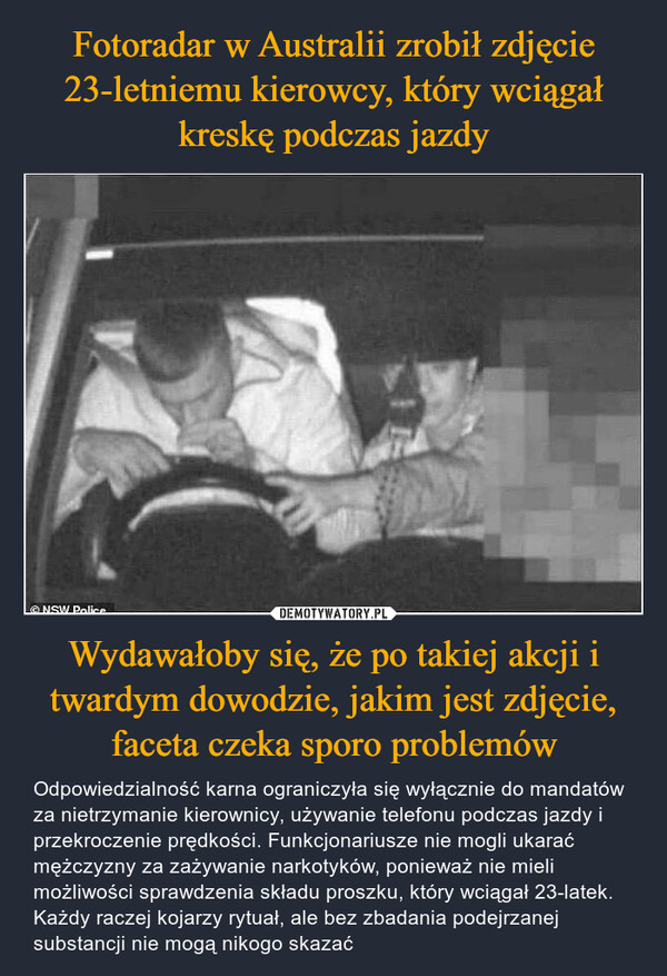 Wydawałoby się, że po takiej akcji i twardym dowodzie, jakim jest zdjęcie, faceta czeka sporo problemów – Odpowiedzialność karna ograniczyła się wyłącznie do mandatów za nietrzymanie kierownicy, używanie telefonu podczas jazdy i przekroczenie prędkości. Funkcjonariusze nie mogli ukarać mężczyzny za zażywanie narkotyków, ponieważ nie mieli możliwości sprawdzenia składu proszku, który wciągał 23-latek. Każdy raczej kojarzy rytuał, ale bez zbadania podejrzanej substancji nie mogą nikogo skazać 