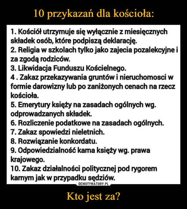 Kto jest za? –  1. Kościół utrzymuje się wyłącznie z miesięcznych składek osób, które podpiszą deklarację. 2. Religia w szkolach tylko jako zajecia pozalekcyjne i za zgodą rodziców. 3. Likwidacja Funduszu Kościelnego. 4 . Zakaz przekazywania gruntów i nieruchomosci w formie darowizny lub po zaniżonych cenach na rzecz kościoła. 5. Emerytury księży na zasadach ogólnych wg. odprowadzanych składek 6. Rozliczenie podatkowe na zasadach ogólnych. 7. Zakaz spowiedzi nieletnich. 8. Rozwiązanie konkordatu. 9. Odpowiedzialność kama księży wg. prawa krajowego. 10. Zakaz działalności politycznej pod rygorem karnym jak w przypadku sędziów.