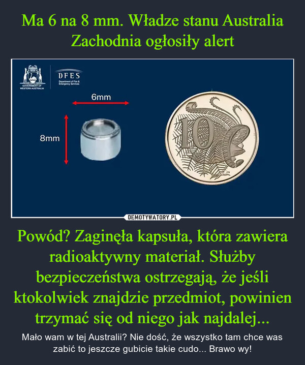 Powód? Zaginęła kapsuła, która zawiera radioaktywny materiał. Służby bezpieczeństwa ostrzegają, że jeśli ktokolwiek znajdzie przedmiot, powinien trzymać się od niego jak najdalej... – Mało wam w tej Australii? Nie dość, że wszystko tam chce was zabić to jeszcze gubicie takie cudo... Brawo wy! 