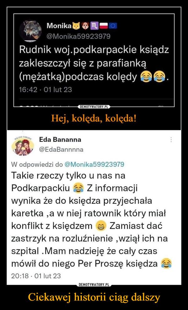 Ciekawej historii ciąg dalszy –  Monika¥ @Monika59923979 Rudnik woj.podkarpackie ksiądz zakleszczył się z parafianką (mężatką)podczas kolędy 16:42 • 01 lut 23 DEMOTYWATORY PL Hej, kolęda, kolęda! Eda Bananna @EdaBannnna W odpowiedzi do @Monika59923979 Takie rzeczy tylko u nas na Podkarpackiu Z informacji wynika że do księdza przyjechała karetka ,a w niej ratownik który miał konflikt z księdzem a Zamiast dać zastrzyk na rozluźnienie ,wziął ich na szpital .Mam nadzieję że cały czas mówił do niego Per Proszę księdza 20:18 • 01 lut 23