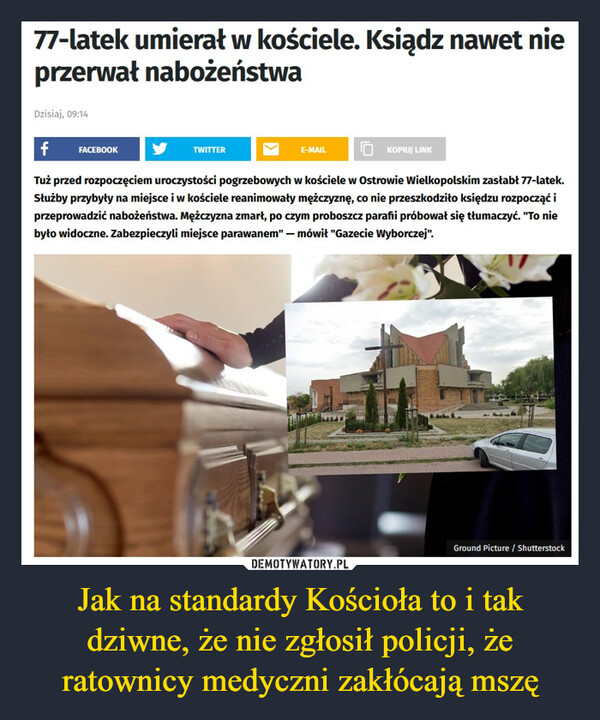 Jak na standardy Kościoła to i tak dziwne, że nie zgłosił policji, że ratownicy medyczni zakłócają mszę –  77-latek umierał w kościele. Ksiądz nawet nieprzerwał nabożeństwaDzisiaj, 09:14f FACEBOOKTuż przed rozpoczęciem uroczystości pogrzebowych w kościele w Ostrowie Wielkopolskim zasłabł 77-latek.Służby przybyły na miejsce i w kościele reanimowały mężczyznę, co nie przeszkodziło księdzu rozpocząć iprzeprowadzić nabożeństwa. Mężczyzna zmarł, po czym proboszcz parafii próbował się tłumaczyć. "To niebyło widoczne. Zabezpieczyli miejsce parawanem" - mówił "Gazecie Wyborczej".TWITTERE-MAILKOPIUJ LINKGround Picture / Shutterstock