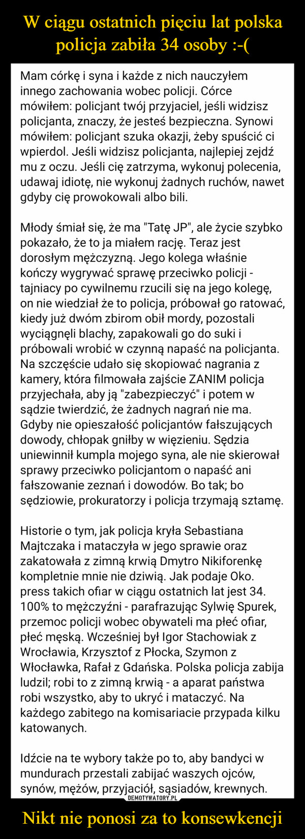 Nikt nie ponosi za to konsewkencji –  Mam córkę i syna i każde z nich nauczyłeminnego zachowania wobec policji. Córcemówiłem: policjant twój przyjaciel, jeśli widziszpolicjanta, znaczy, że jesteś bezpieczna. Synowimówiłem: policjant szuka okazji, żeby spuścić ciwpierdol. Jeśli widzisz policjanta, najlepiej zejdźmu z oczu. Jeśli cię zatrzyma, wykonuj polecenia,udawaj idiotę, nie wykonuj żadnych ruchów, nawetgdyby cię prowokowali albo bili.Młody śmiał się, że ma "Tatę JP", ale życie szybkopokazało, że to ja miałem rację. Teraz jestdorosłym mężczyzną. Jego kolega właśniekończy wygrywać sprawę przeciwko policji -tajniacy po cywilnemu rzucili się na jego kolegę,on nie wiedział że to policja, próbował go ratować,kiedy już dwóm zbirom obił mordy, pozostaliwyciągnęli blachy, zapakowali go do suki ipróbowali wrobić w czynną napaść na policjanta.Na szczęście udało się skopiować nagrania zkamery, która filmowała zajście ZANIM policjaprzyjechała, aby ją "zabezpieczyć" i potem wsądzie twierdzić, że żadnych nagrań nie ma.Gdyby nie opieszałość policjantów fałszującychdowody, chłopak gniłby w więzieniu. Sędziauniewinnił kumpla mojego syna, ale nie skierowałsprawy przeciwko policjantom o napaść anifałszowanie zeznań i dowodów. Bo tak; bosędziowie, prokuratorzy i policja trzymają sztamę.Historie o tym, jak policja kryła SebastianaMajtczaka i mataczyła w jego sprawie orazzakatowała z zimną krwią Dmytro Nikiforenkękompletnie mnie nie dziwią. Jak podaje Oko.press takich ofiar w ciągu ostatnich lat jest 34.100% to mężczyźni - parafrazując Sylwię Spurek,przemoc policji wobec obywateli ma płeć ofiar,płeć męską. Wcześniej był Igor Stachowiak zWrocławia, Krzysztof z Płocka, Szymon zWłocławka, Rafał z Gdańska. Polska policja zabijaludzil; robi to z zimną krwią - a aparat państwarobi wszystko, aby to ukryć i mataczyć. Nakażdego zabitego na komisariacie przypada kilkukatowanych.Idźcie na te wybory także po to, aby bandyci wmundurach przestali zabijać waszych ojców,synów, mężów, przyjaciół, sąsiadów, krewnych.