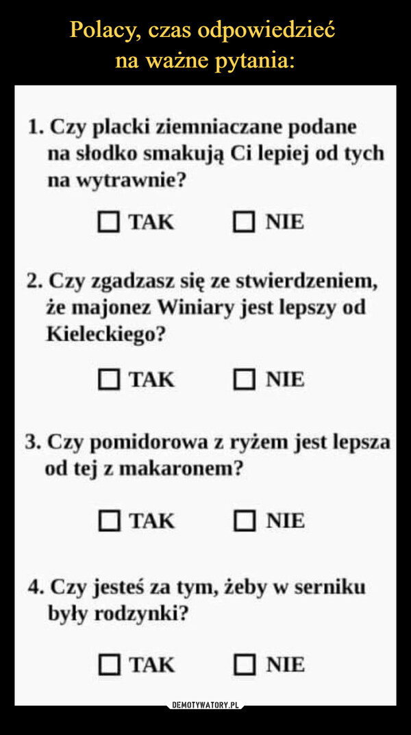  –  1. Czy placki ziemniaczane podanena słodko smakują Ci lepiej od tychna wytrawnie?TAK2. Czy zgadzasz się ze stwierdzeniem,że majonez Winiary jest lepszy odKieleckiego?■TAK☐NIETAK3. Czy pomidorowa z ryżem jest lepszaod tej z makaronem?NIETAK☐NIE4. Czy jesteś za tym, żeby w sernikubyły rodzynki?☐NIE