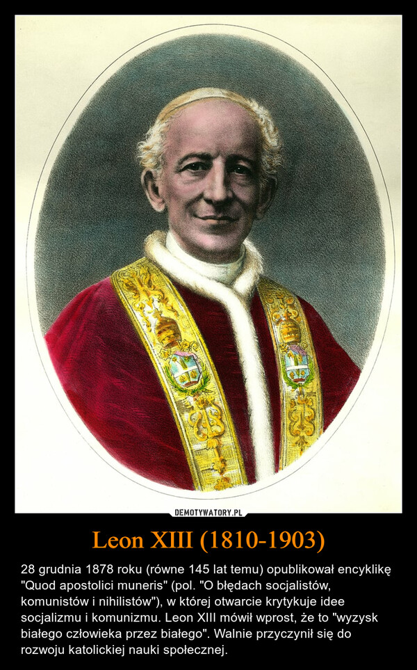 Leon XIII (1810-1903) – 28 grudnia 1878 roku (równe 145 lat temu) opublikował encyklikę "Quod apostolici muneris" (pol. "O błędach socjalistów, komunistów i nihilistów"), w której otwarcie krytykuje idee socjalizmu i komunizmu. Leon XIII mówił wprost, że to "wyzysk białego człowieka przez białego". Walnie przyczynił się do rozwoju katolickiej nauki społecznej. 