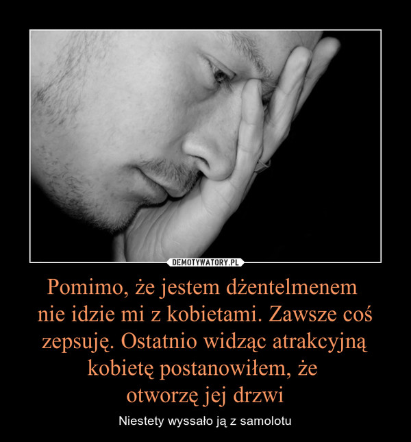 Pomimo, że jestem dżentelmenem nie idzie mi z kobietami. Zawsze coś zepsuję. Ostatnio widząc atrakcyjną kobietę postanowiłem, że otworzę jej drzwi – Niestety wyssało ją z samolotu 