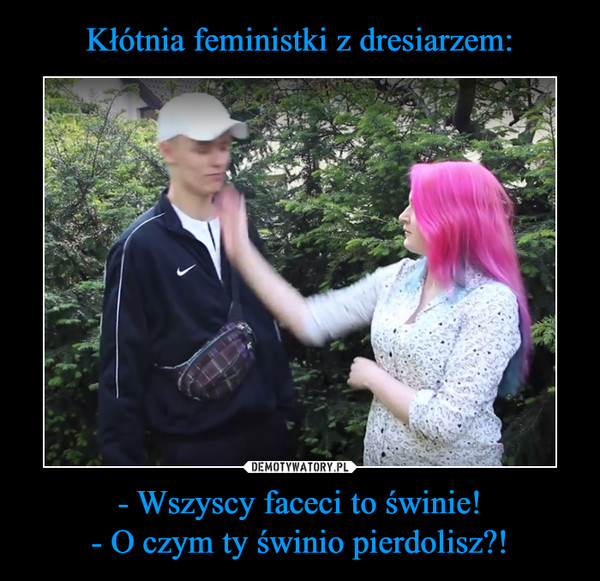 - Wszyscy faceci to świnie!- O czym ty świnio pierdolisz?! –  