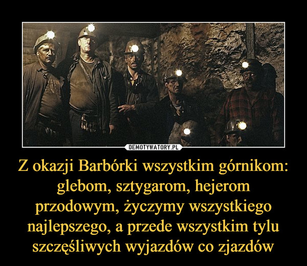 Z okazji Barbórki wszystkim górnikom: glebom, sztygarom, hejerom przodowym, życzymy wszystkiego najlepszego, a przede wszystkim tylu szczęśliwych wyjazdów co zjazdów –  