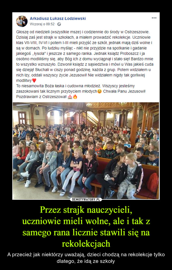 Przez strajk nauczycieli,uczniowie mieli wolne, ale i tak z samego rana licznie stawili się na rekolekcjach – A przecież jak niektórzy uważają, dzieci chodzą na rekolekcje tylko dlatego, że idą ze szkoły Głoszę od niedzieli (wszystkie msze) i codziennie do środy w Ostrzeszowie. Dzisiaj zaś jest strajk w szkołach, a miałem prowadzić rekolekcje. Uczniowie klas VII-VIII, IV-VI i potem I-III mieli przyjść ze szkół, jednak mają dziś wolne i są w domach. Po ludzku myśląc - nikt nie przyjdzie na spotkanie i gadanie jakiegoś ,,łysola" i jeszcze z samego ranka. Jednak ksiądz Proboszcz i ja osobno modliliśmy się, aby Bóg ich z domu wyciągnął i stało się! Bardzo mnie to wszystko wzruszyło. Dzwonił ksiądz z sąsiedztwa i mówi u Was jakieś cuda się dzieją! Słuchali w ciszy ponad godzinę, każda z grup. Potem widziałem u nich łzy, oddali wszyscy życie Jezusowi! Nie widziałem nigdy tak gorliwiej modlitwy♥ To niesamowita Boża łaska i cudowna młodzież. Wszyscy jesteśmy zaszokowani tak licznym przybyciem młodych