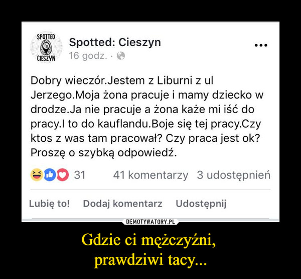 Gdzie ci mężczyźni, prawdziwi tacy... –  Spotted: Cieszyn Dobry wieczór. Jestem z Liburni z ul Jerzego. Moja żona pracuje i mamy dziecko w drodze. Ja nie pracuje a żona każe mi iść do pracy. I to do Kauflandu. Boję się tej pracy. Czy ktos z was tam pracował? Czy praca jest ok> Proszę o szybką odpowiedź