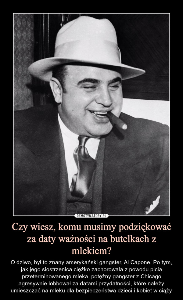 Czy wiesz, komu musimy podziękować za daty ważności na butelkach z mlekiem? – O dziwo, był to znany amerykański gangster, Al Capone. Po tym, jak jego siostrzenica ciężko zachorowała z powodu picia przeterminowanego mleka, potężny gangster z Chicago agresywnie lobbował za datami przydatności, które należy umieszczać na mleku dla bezpieczeństwa dzieci i kobiet w ciąży 