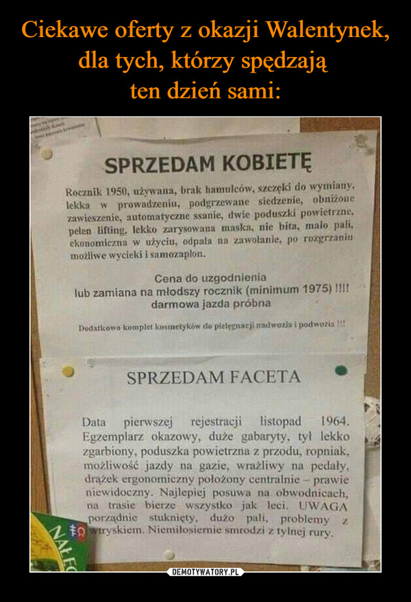  –  SPRZEDAM KOBIETĘ	Rocznik używana, brak hamujeôw, stezęîśi do wyłuianyș	lekka prowaďłmiu, podgrzewane siedzenie, obniżone	znwieszenie, automatyczne ssanie, dwie poduszki powietrzne.	Ę•łeîen lifting, Iłărysowana rnnskn, nic bita, mało pali,	ekonomiczna w użyciu, odpala zawojanie, po rozgr,t.nnili	możliwe wycieki i samozapłone	Cena do uzgodnienia	lub zamiana na młodszy rocznik (minimum 1975)	darmowa jazda próbna	nodatțî0îîôAompIct kosmetyków	SPRZEDAM FACETA	Data pierwszej	rejestracji listopad	1964.	Egzemplarz okazowy, duże gabaryty, tył lekko	zgarbiony, poduszka powietrzna z przodu, ropniak,	możliwošč jazdy na gazie, wrażliwy na pedały,	drążek ergonomiczny położony cenî.raînie prawie	niewidoczny. Najlepiej posuwa na obwodnicach,	na trasie bierze wszystko jak leci. UWAGA	porządnie stuknieły. dużo pali. problemy	tryskiem. Nietnilosiernie smrodzi z tylnej rury.