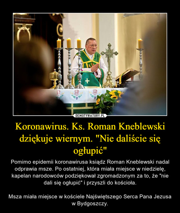 Koronawirus. Ks. Roman Kneblewski dziękuje wiernym. "Nie daliście się ogłupić" – Pomimo epidemii koronawirusa ksiądz Roman Kneblewski nadal odprawia msze. Po ostatniej, która miała miejsce w niedzielę, kapelan narodowców podziękował zgromadzonym za to, że "nie dali się ogłupić" i przyszli do kościoła.Msza miała miejsce w kościele Najświętszego Serca Pana Jezusa w Bydgoszczy. 