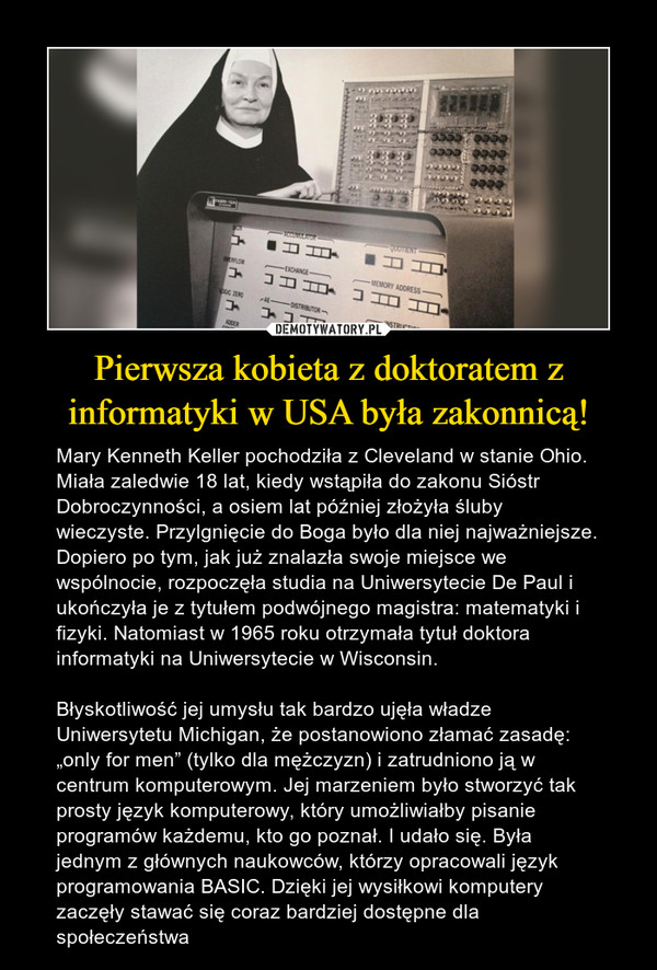 Pierwsza kobieta z doktoratem z informatyki w USA była zakonnicą! – Mary Kenneth Keller pochodziła z Cleveland w stanie Ohio. Miała zaledwie 18 lat, kiedy wstąpiła do zakonu Sióstr Dobroczynności, a osiem lat później złożyła śluby wieczyste. Przylgnięcie do Boga było dla niej najważniejsze. Dopiero po tym, jak już znalazła swoje miejsce we wspólnocie, rozpoczęła studia na Uniwersytecie De Paul i ukończyła je z tytułem podwójnego magistra: matematyki i fizyki. Natomiast w 1965 roku otrzymała tytuł doktora informatyki na Uniwersytecie w Wisconsin.Błyskotliwość jej umysłu tak bardzo ujęła władze Uniwersytetu Michigan, że postanowiono złamać zasadę: „only for men” (tylko dla mężczyzn) i zatrudniono ją w centrum komputerowym. Jej marzeniem było stworzyć tak prosty język komputerowy, który umożliwiałby pisanie programów każdemu, kto go poznał. I udało się. Była jednym z głównych naukowców, którzy opracowali język programowania BASIC. Dzięki jej wysiłkowi komputery zaczęły stawać się coraz bardziej dostępne dla społeczeństwa 