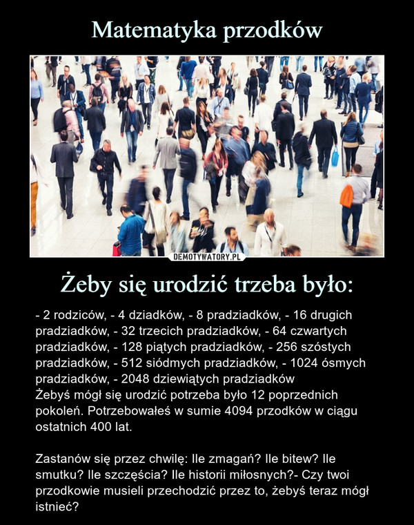 Żeby się urodzić trzeba było: – - 2 rodziców, - 4 dziadków, - 8 pradziadków, - 16 drugich pradziadków, - 32 trzecich pradziadków, - 64 czwartych pradziadków, - 128 piątych pradziadków, - 256 szóstych pradziadków, - 512 siódmych pradziadków, - 1024 ósmych pradziadków, - 2048 dziewiątych pradziadkówŻebyś mógł się urodzić potrzeba było 12 poprzednich pokoleń. Potrzebowałeś w sumie 4094 przodków w ciągu ostatnich 400 lat.Zastanów się przez chwilę: Ile zmagań? Ile bitew? Ile smutku? Ile szczęścia? Ile historii miłosnych?- Czy twoi przodkowie musieli przechodzić przez to, żebyś teraz mógł istnieć? - 2 rodziców, - 4 dziadków, - 8 pradziadków, - 16 drugich pradziadków, - 32 trzecich pradziadków, - 64 czwartych pradziadków, - 128 piątych pradziadków, - 256 szóstych pradziadków, - 512 siódmych pradziadków, - 1024 ósmych pradziadków, - 2048 dziewiątych pradziadkówŻebyś mógł się urodzić potrzeba było 12 poprzednich pokoleń. Potrzebowałeś w sumie 4094 przodków w ciągu ostatnich 400 lat.Zastanów się przez chwilę: Ile zmagań? Ile bitew? Ile smutku? Ile szczęścia? Ile historii miłosnych?- Czy twoi przodkowie musieli przechodzić przez to, żebyś teraz mógł istnieć?