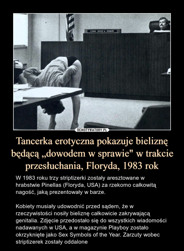 Tancerka erotyczna pokazuje bieliznę będącą „dowodem w sprawie" w trakcie przesłuchania, Floryda, 1983 rok – W 1983 roku trzy striptizerki zostały aresztowane w hrabstwie Pinellas (Floryda, USA) za rzekomo całkowitą nagość, jaką prezentowały w barze. Kobiety musiały udowodnić przed sądem, że w rzeczywistości nosiły bieliznę całkowicie zakrywającą genitalia. Zdjęcie przedostało się do wszystkich wiadomości nadawanych w USA, a w magazynie Playboy zostało okrzyknięte jako Sex Symbols of the Year. Zarzuty wobec striptizerek zostały oddalone 