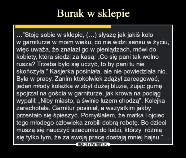  –  Stoję sobie w sklepie, (...) słyszę jak jakiś kolo w garniturze w moim wieku, co nie widzi sensu w życiu, więc uważa, że znalazł go w pieniądzach, mówi do kobiety, która siedzi za kasą: „Co się pani tak wolno rusza? Trzeba było się uczyć, to by pani tu nie skończyła." Kasjerka posiniała, ale nie powiedziała nic. Była w pracy. Zanim ktokolwiek zdążył zareagować, jeden młody koleżka w zbyt dużej bluzie, żując gumę spojrzał na gościa w garniturze, jak krowa na pociąg wypalił: „Niby miasto, a świnie luzem chodzą". Kolejka zarechotała. Garnitur posiniał, a wszystkim jakby przestało się śpieszyć. Pomyślałem, że matka i ojciec tego młodego człowieka zrobili dobrą robotę. Bo dzieci muszą się nauczyć szacunku do ludzi, którzy różnią się tylko tym, że za swoją pracę dostają mniej hajsu